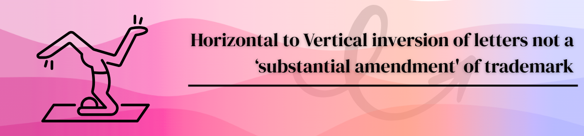 Image accompanying blogpost on "Horizontal to Vertical inversion of letters not a ‘substantial amendment' of trademark"