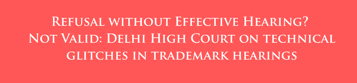 Refusal without Effective Hearing? Not Valid: Delhi High Court on technical glitches in trademark hearings